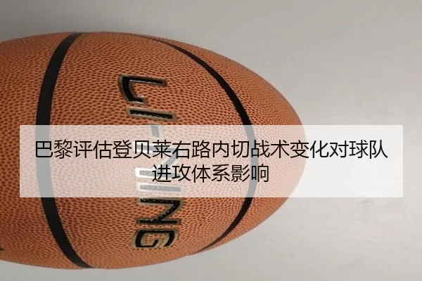 巴黎评估登贝莱右路内切战术变化对球队进攻体系影响