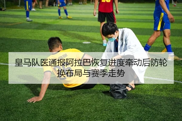 皇马队医通报阿拉巴恢复进度牵动后防轮换布局与赛季走势