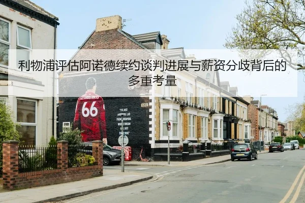 利物浦评估阿诺德续约谈判进展与薪资分歧背后的多重考量